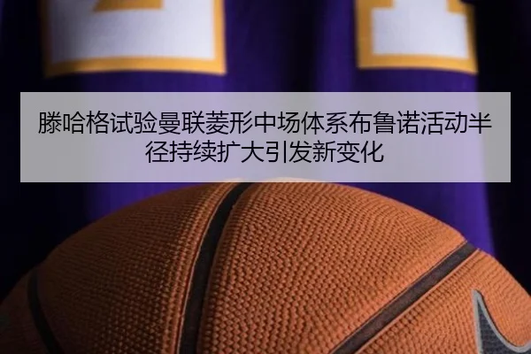 滕哈格试验曼联菱形中场体系布鲁诺活动半径持续扩大引发新变化