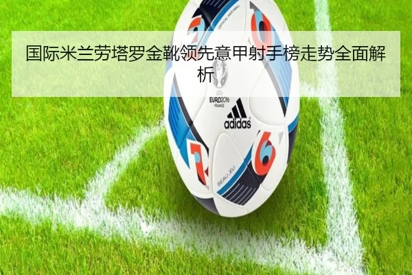 国际米兰劳塔罗金靴领先意甲射手榜走势全面解析
