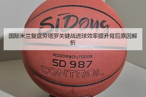 国际米兰复盘劳塔罗关键战进球效率提升背后原因解析